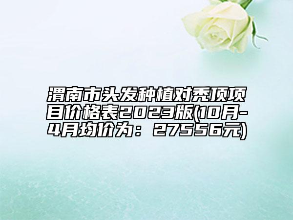 渭南市頭發(fā)種植對(duì)禿頂項(xiàng)目價(jià)格表2023版(10月-4月均價(jià)為：27556元)
