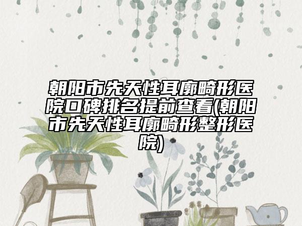 朝陽市先天性耳廓畸形醫(yī)院口碑排名提前查看(朝陽市先天性耳廓畸形整形醫(yī)院)