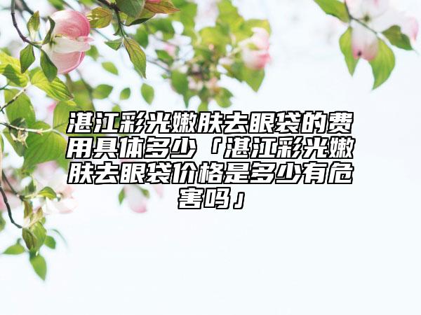 湛江彩光嫩膚去眼袋的費(fèi)用具體多少「湛江彩光嫩膚去眼袋價(jià)格是多少有危害嗎」