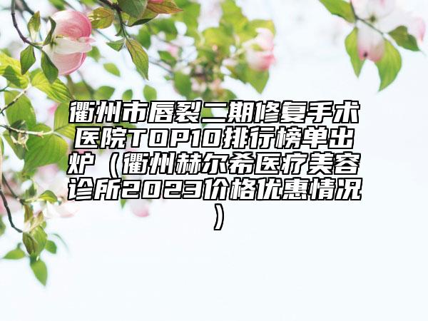 衢州市唇裂二期修復(fù)手術(shù)醫(yī)院TOP10排行榜單出爐（衢州赫爾希醫(yī)療美容診所2023價格優(yōu)惠情況）