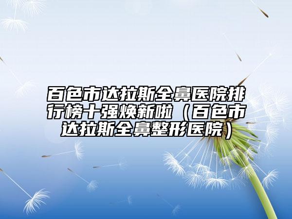 百色市達拉斯全鼻醫(yī)院排行榜十強煥新啦（百色市達拉斯全鼻整形醫(yī)院）
