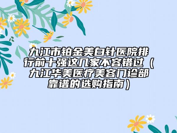 九江市鉑金美白針醫(yī)院排行前十強這幾家不容錯過（九江華美醫(yī)療美容門診部靠譜的選購指南）