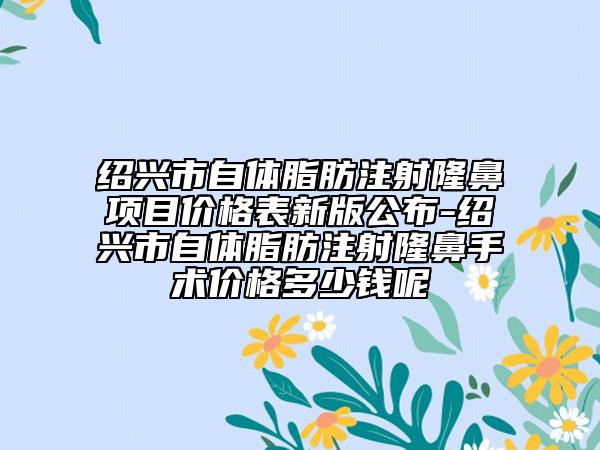 紹興市自體脂肪注射隆鼻項目價格表新版公布-紹興市自體脂肪注射隆鼻手術價格多少錢呢