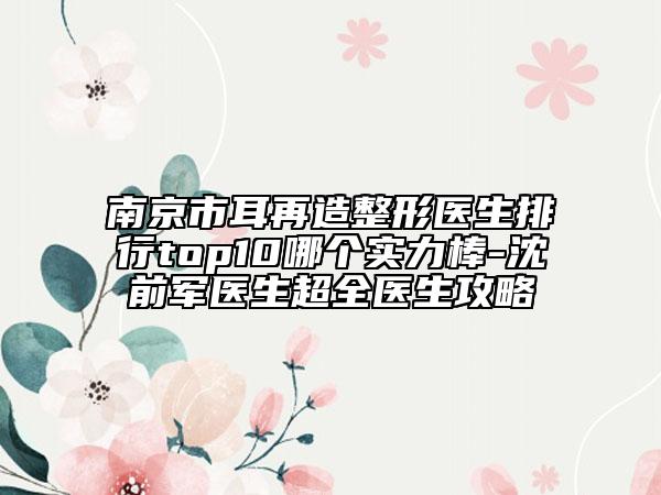 南京市耳再造整形醫(yī)生排行top10哪個實力棒-沈前軍醫(yī)生超全醫(yī)生攻略