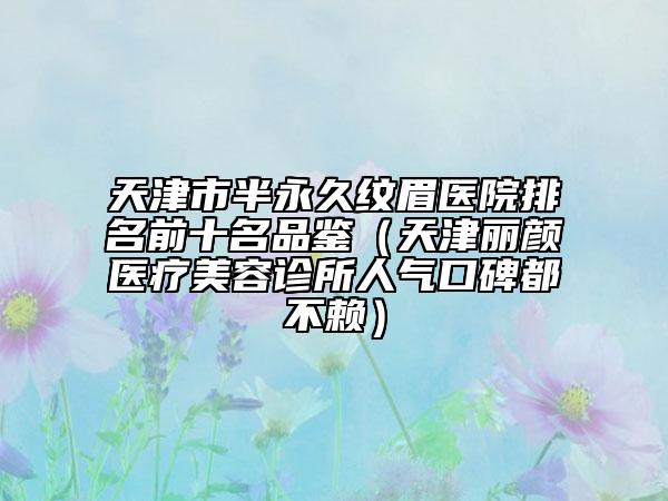 天津市半永久紋眉醫(yī)院排名前十名品鑒（天津麗顏醫(yī)療美容診所人氣口碑都不賴(lài)）