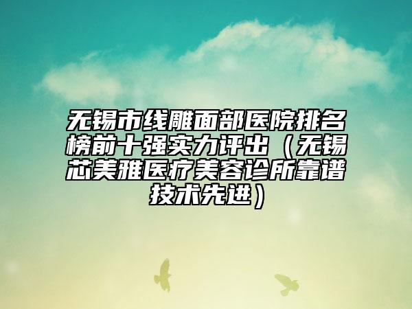 無錫市線雕面部醫(yī)院排名榜前十強實力評出（無錫芯美雅醫(yī)療美容診所靠譜技術先進）
