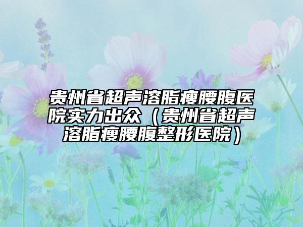 貴州省超聲溶脂瘦腰腹醫(yī)院實力出眾（貴州省超聲溶脂瘦腰腹整形醫(yī)院）