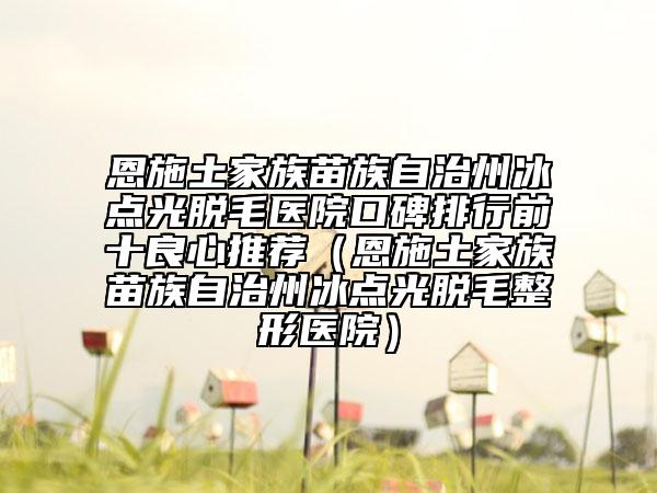 恩施土家族苗族自治州冰點(diǎn)光脫毛醫(yī)院口碑排行前十良心推薦（恩施土家族苗族自治州冰點(diǎn)光脫毛整形醫(yī)院）