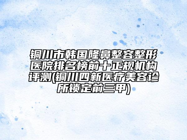 銅川市韓國(guó)隆鼻整容整形醫(yī)院排名榜前十正規(guī)機(jī)構(gòu)評(píng)測(cè)(銅川四新醫(yī)療美容診所鎖定前三甲)