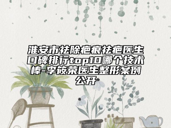 淮安市祛除疤痕祛疤醫(yī)生口碑排行top10哪個技術(shù)棒-李筱榮醫(yī)生整形案例公開