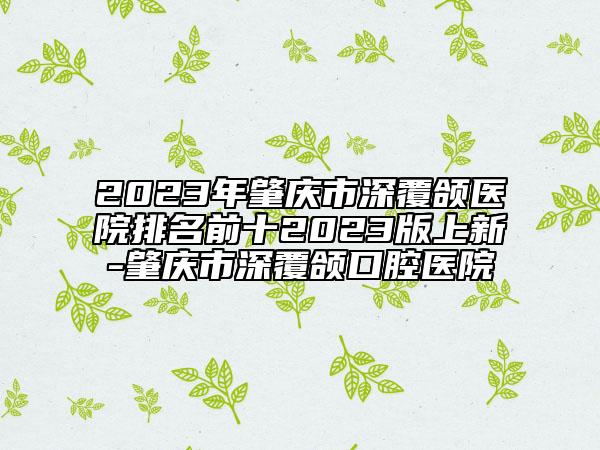 2023年肇慶市深覆頜醫(yī)院排名前十2023版上新-肇慶市深覆頜口腔醫(yī)院