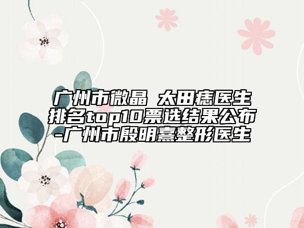廣州市微晶袪太田痣醫(yī)生排名top10票選結(jié)果公布-廣州市殷明熹整形醫(yī)生