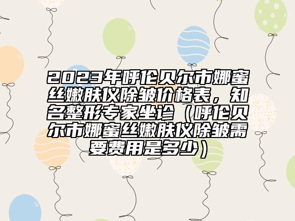 2023年呼倫貝爾市娜蜜絲嫩膚儀除皺價格表，知名整形專家坐診（呼倫貝爾市娜蜜絲嫩膚儀除皺需要費用是多少）