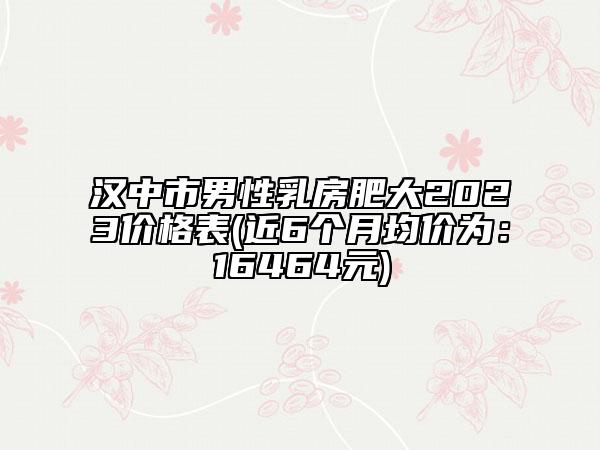 漢中市男性乳房肥大2023價格表(近6個月均價為：16464元)