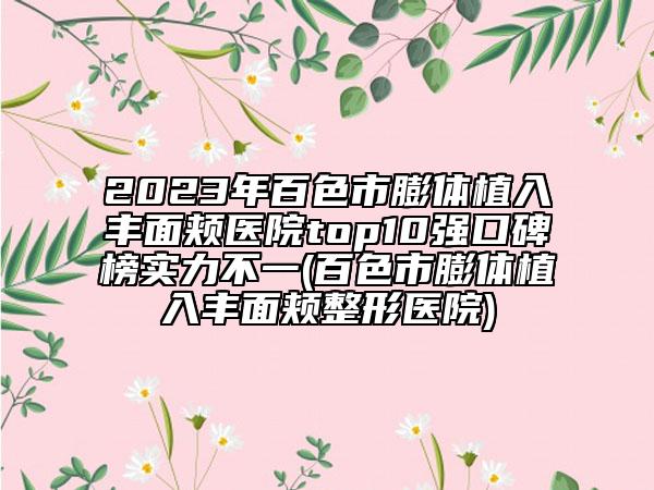 2023年百色市膨體植入豐面頰醫(yī)院top10強口碑榜實力不一(百色市膨體植入豐面頰整形醫(yī)院)