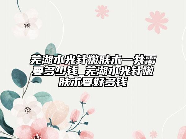 蕪湖水光針嫩膚術(shù)一共需要多少錢_蕪湖水光針嫩膚術(shù)要好多錢
