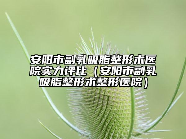 安陽(yáng)市副乳吸脂整形術(shù)醫(yī)院實(shí)力評(píng)比（安陽(yáng)市副乳吸脂整形術(shù)整形醫(yī)院）