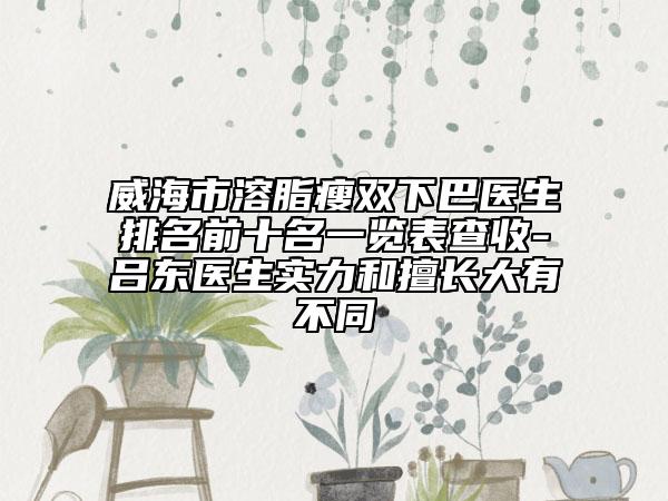 威海市溶脂瘦雙下巴醫(yī)生排名前十名一覽表查收-呂東醫(yī)生實(shí)力和擅長大有不同