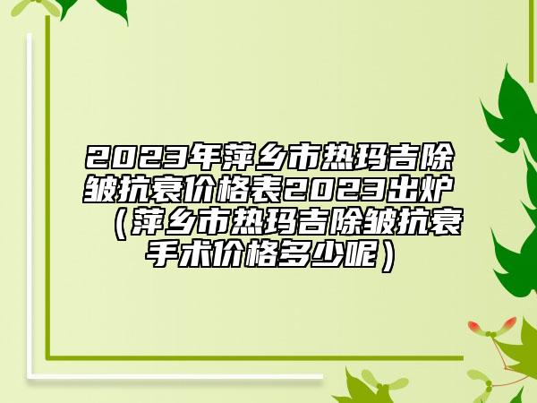 2023年萍鄉(xiāng)市熱瑪吉除皺抗衰價(jià)格表2023出爐（萍鄉(xiāng)市熱瑪吉除皺抗衰手術(shù)價(jià)格多少呢）
