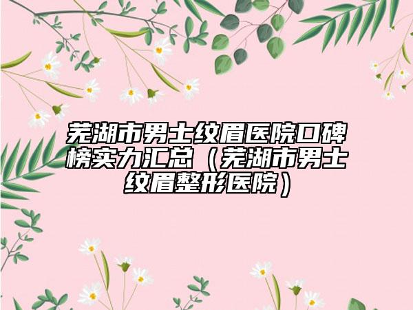 蕪湖市男士紋眉醫(yī)院口碑榜實力匯總（蕪湖市男士紋眉整形醫(yī)院）