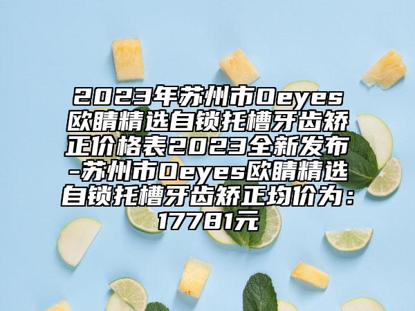2023年蘇州市Oeyes歐睛精選自鎖托槽牙齒矯正價格表2023全新發(fā)布-蘇州市Oeyes歐睛精選自鎖托槽牙齒矯正均價為：17781元