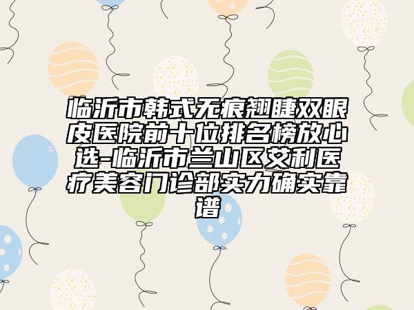 臨沂市韓式無痕翹睫雙眼皮醫(yī)院前十位排名榜放心選-臨沂市蘭山區(qū)艾利醫(yī)療美容門診部實力確實靠譜