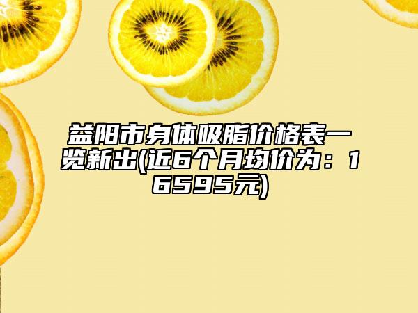 益陽市身體吸脂價格表一覽新出(近6個月均價為：16595元)