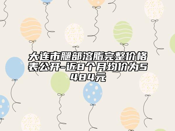 大連市腿部溶脂完整價格表公開-近8個月均價為5484元