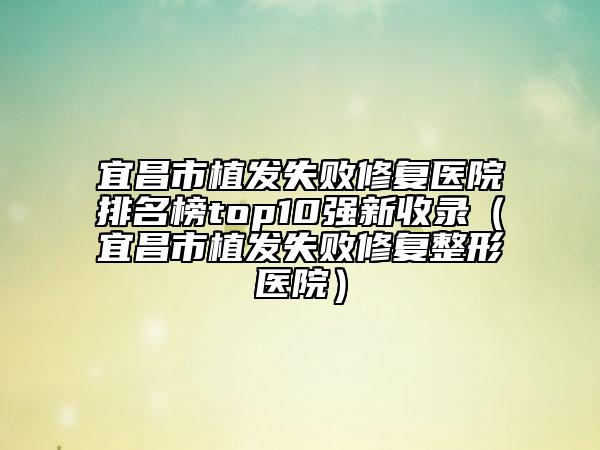 宜昌市植發(fā)失敗修復(fù)醫(yī)院排名榜top10強新收錄（宜昌市植發(fā)失敗修復(fù)整形醫(yī)院）