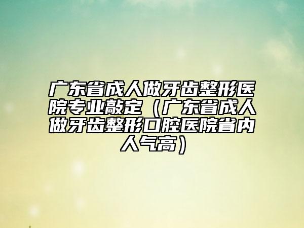廣東省成人做牙齒整形醫(yī)院專(zhuān)業(yè)敲定（廣東省成人做牙齒整形口腔醫(yī)院省內(nèi)人氣高）