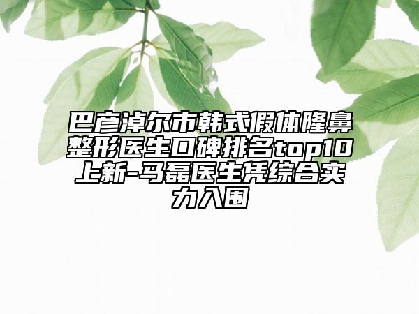 巴彥淖爾市韓式假體隆鼻整形醫(yī)生口碑排名top10上新-馬磊醫(yī)生憑綜合實(shí)力入圍