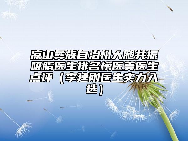 涼山彝族自治州大腿共振吸脂醫(yī)生排名榜醫(yī)美醫(yī)生點(diǎn)評（李建剛醫(yī)生實(shí)力入選）