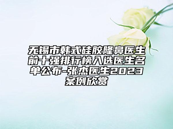 無錫市韓式硅膠隆鼻醫(yī)生前十強排行榜入選醫(yī)生名單公布-張杰醫(yī)生2023案例欣賞