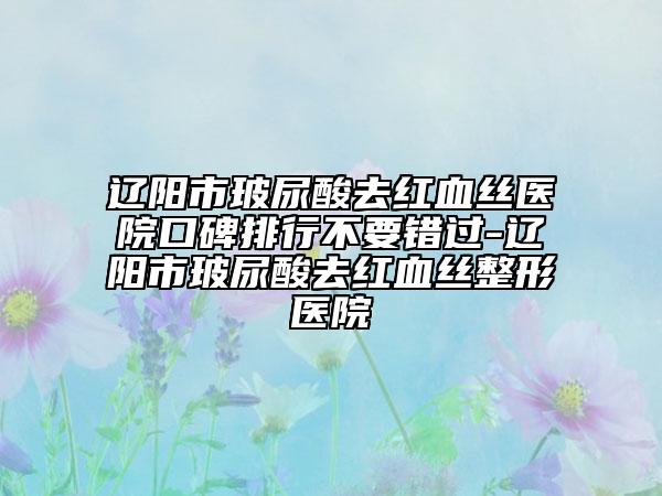 遼陽市玻尿酸去紅血絲醫(yī)院口碑排行不要錯過-遼陽市玻尿酸去紅血絲整形醫(yī)院