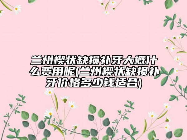 蘭州楔狀缺損補牙大概什么費用呢(蘭州楔狀缺損補牙價格多少錢適合)