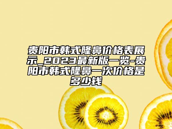 貴陽(yáng)市韓式隆鼻價(jià)格表展示_2023最新版一覽-貴陽(yáng)市韓式隆鼻一次價(jià)格是多少錢