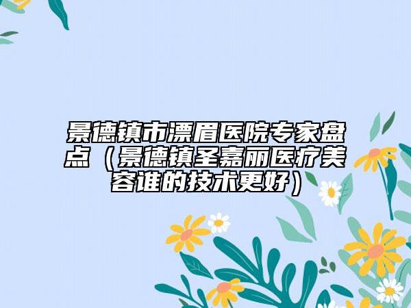 景德鎮(zhèn)市漂眉醫(yī)院專家盤(pán)點(diǎn)（景德鎮(zhèn)圣嘉麗醫(yī)療美容誰(shuí)的技術(shù)更好）