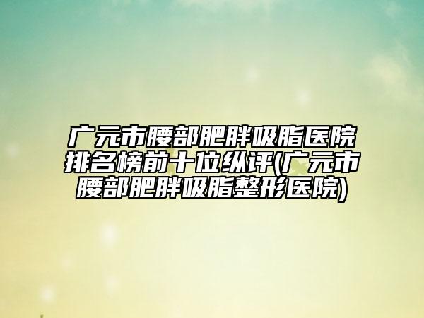廣元市腰部肥胖吸脂醫(yī)院排名榜前十位縱評(píng)(廣元市腰部肥胖吸脂整形醫(yī)院)