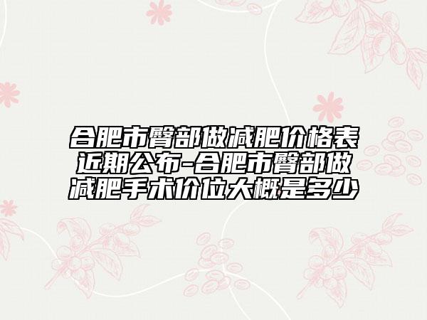 合肥市臀部做減肥價格表近期公布-合肥市臀部做減肥手術價位大概是多少