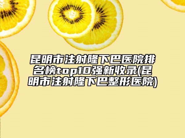 昆明市注射隆下巴醫(yī)院排名榜top10強新收錄(昆明市注射隆下巴整形醫(yī)院)