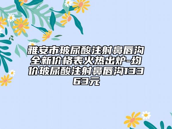 雅安市玻尿酸注射鼻唇溝全新價格表火熱出爐-均價玻尿酸注射鼻唇溝13363元