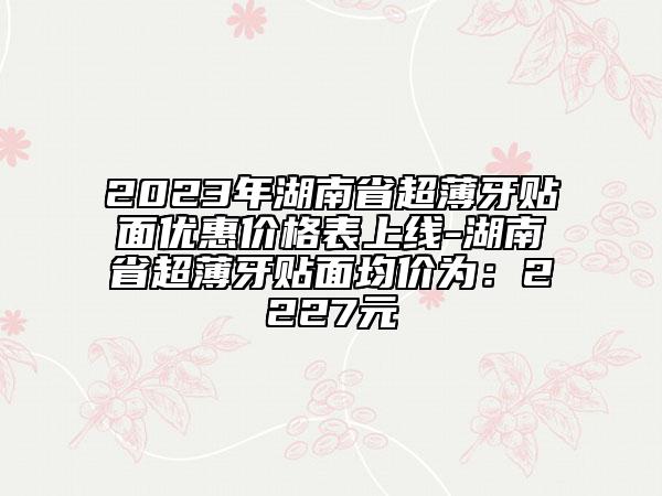 2023年湖南省超薄牙貼面優(yōu)惠價(jià)格表上線-湖南省超薄牙貼面均價(jià)為：2227元