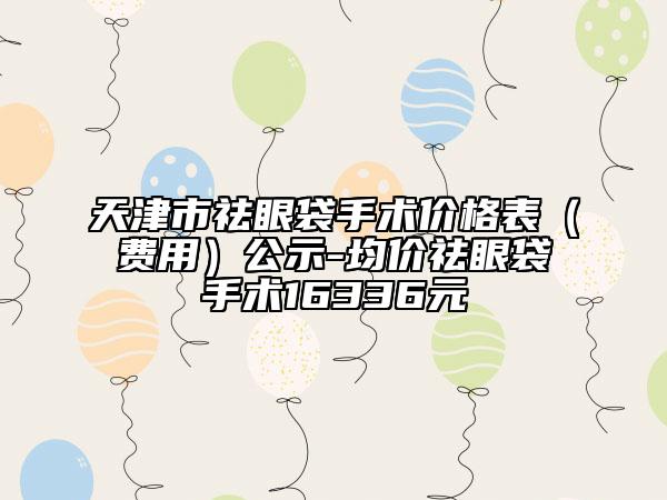 天津市祛眼袋手術(shù)價(jià)格表（費(fèi)用）公示-均價(jià)祛眼袋手術(shù)16336元