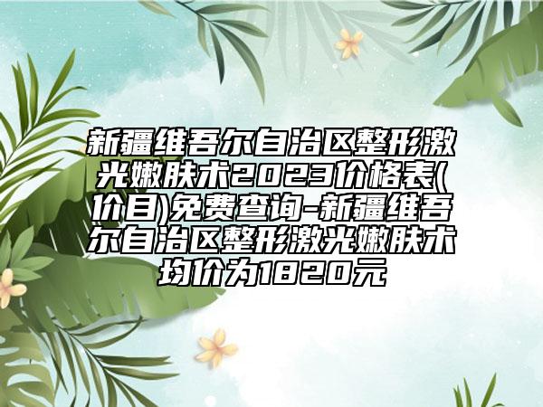 新疆維吾爾自治區(qū)整形激光嫩膚術(shù)2023價(jià)格表(價(jià)目)免費(fèi)查詢-新疆維吾爾自治區(qū)整形激光嫩膚術(shù)均價(jià)為1820元