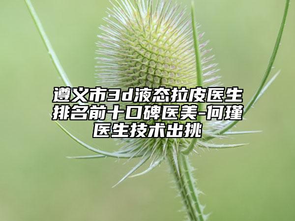 遵義市3d液態(tài)拉皮醫(yī)生排名前十口碑醫(yī)美-何瑾醫(yī)生技術(shù)出挑