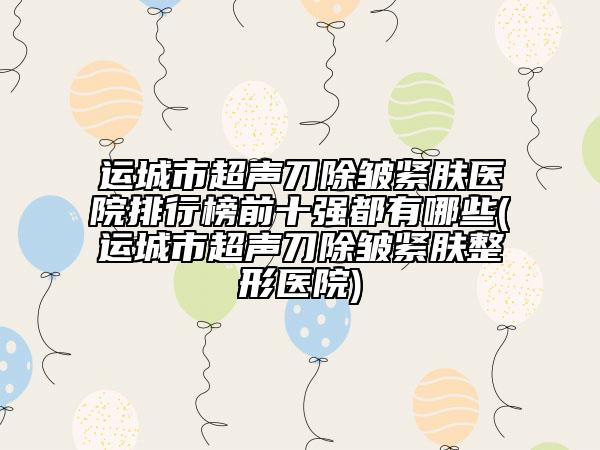 運城市超聲刀除皺緊膚醫(yī)院排行榜前十強(qiáng)都有哪些(運城市超聲刀除皺緊膚整形醫(yī)院)