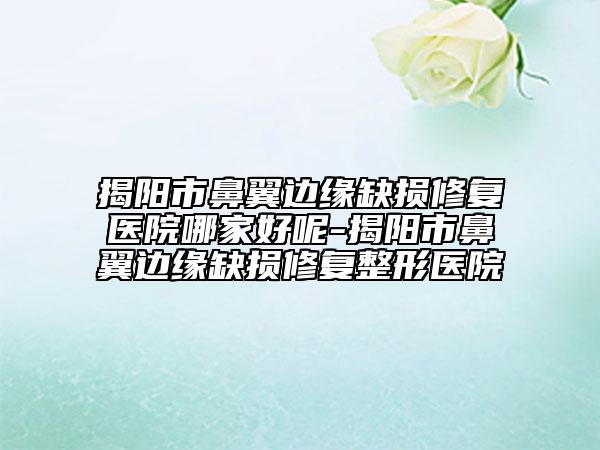 揭陽市鼻翼邊緣缺損修復(fù)醫(yī)院哪家好呢-揭陽市鼻翼邊緣缺損修復(fù)整形醫(yī)院