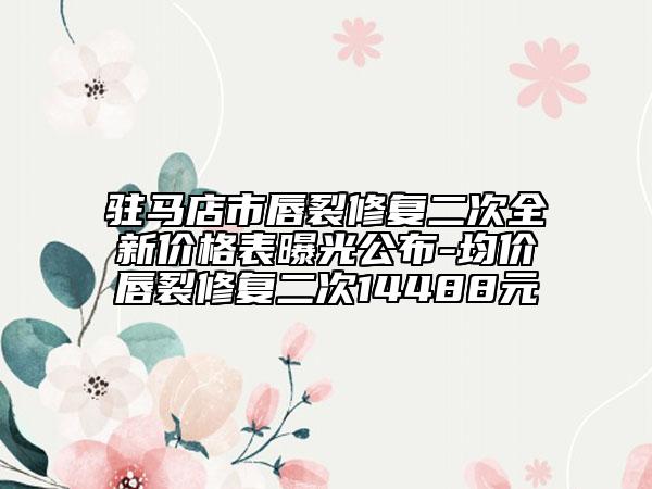 駐馬店市唇裂修復(fù)二次全新價格表曝光公布-均價唇裂修復(fù)二次14488元