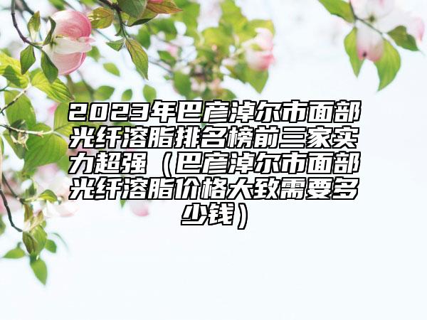 2023年巴彥淖爾市面部光纖溶脂排名榜前三家實力超強（巴彥淖爾市面部光纖溶脂價格大致需要多少錢）