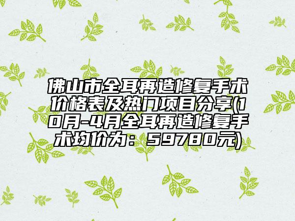 佛山市全耳再造修復手術(shù)價格表及熱門項目分享(10月-4月全耳再造修復手術(shù)均價為：59780元)